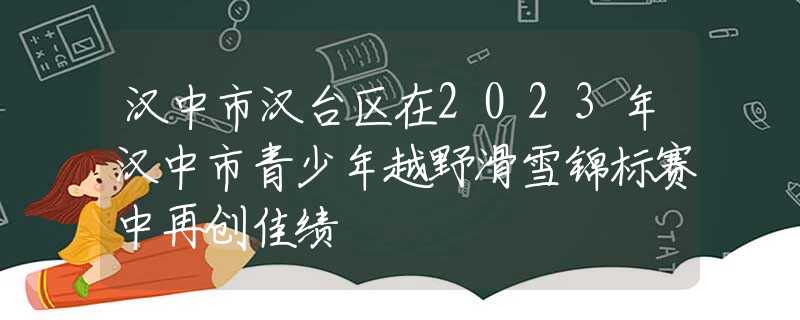 汉中市汉台区在2023年汉中市青少年越野滑雪锦标赛中再创佳绩