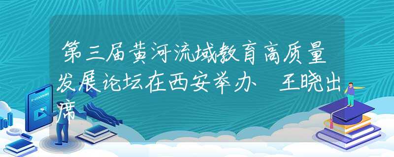 第三届黄河流域教育高质量发展论坛在西安举办 王晓出席