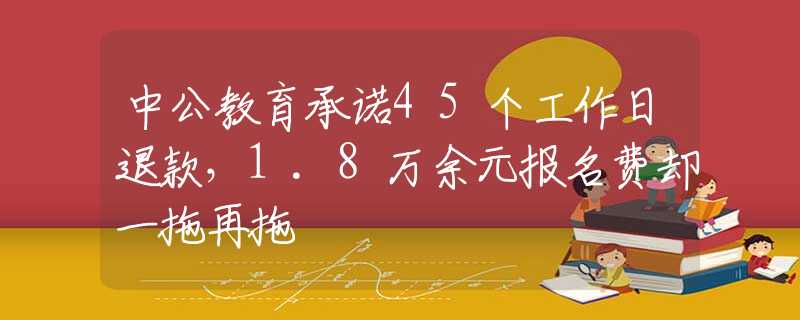 中公教育承诺45个工作日退款，1.8万余元报名费却一拖再拖