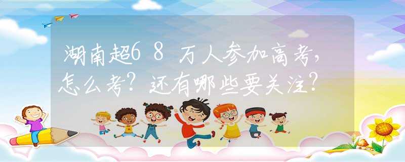 湖南超68万人参加高考，怎么考？还有哪些要关注？