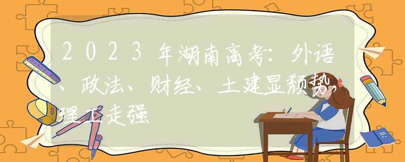 2023年湖南高考：外语、政法、财经、土建显颓势，理工走强