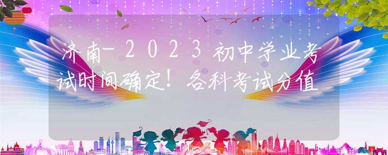 济南-2023初中学业考试时间确定！各科考试分值