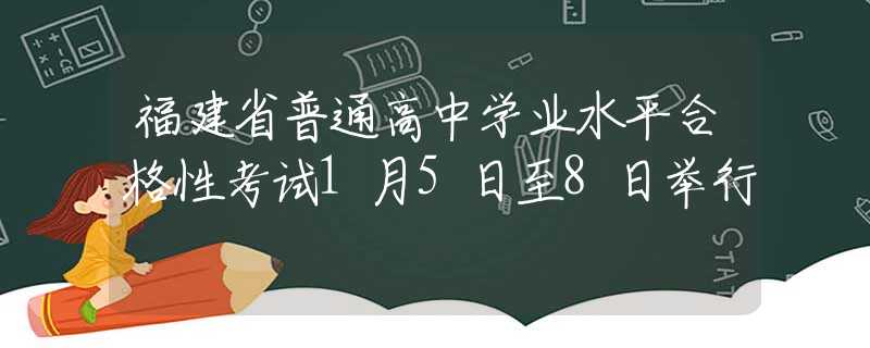 福建省普通高中学业水平合格性考试1月5日至8日举行