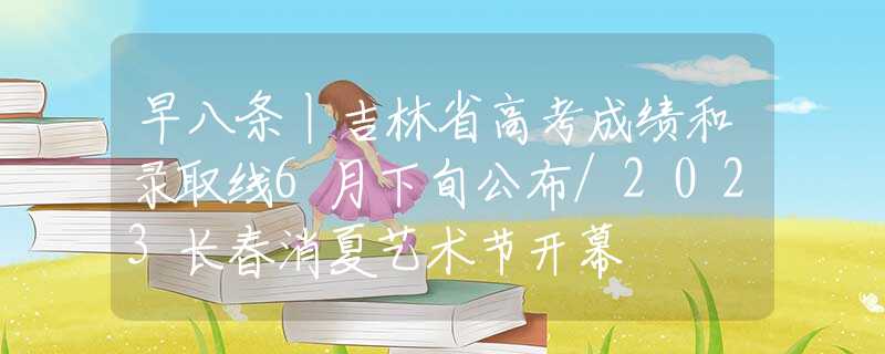 早八条丨吉林省高考成绩和录取线6月下旬公布/2023长春消夏艺术节开幕