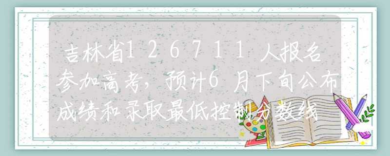 吉林省126711人报名参加高考，预计6月下旬公布成绩和录取最低控制分数线