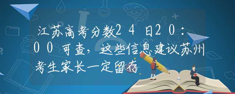 江苏高考分数24日20:00可查，这些信息建议苏州考生家长一定留存