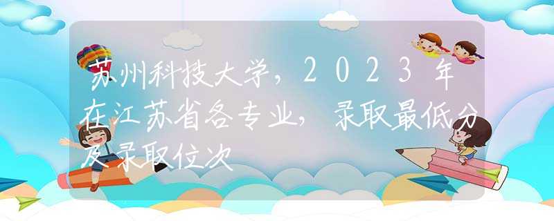 苏州科技大学，2023年在江苏省各专业，录取最低分及录取位次