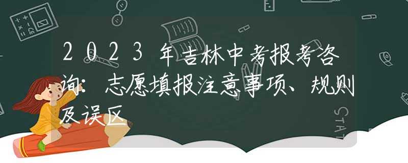 2023年吉林中考报考咨询：志愿填报注意事项、规则及误区