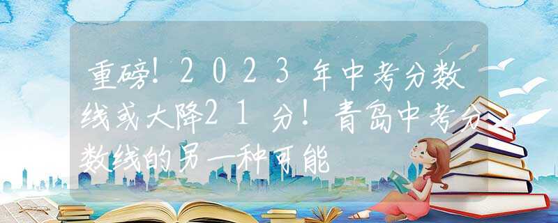 重磅！2023年中考分数线或大降21分！青岛中考分数线的另一种可能