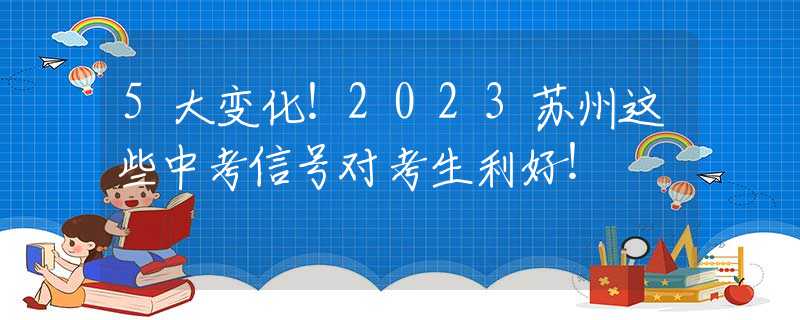 5大变化！2023苏州这些中考信号对考生利好！