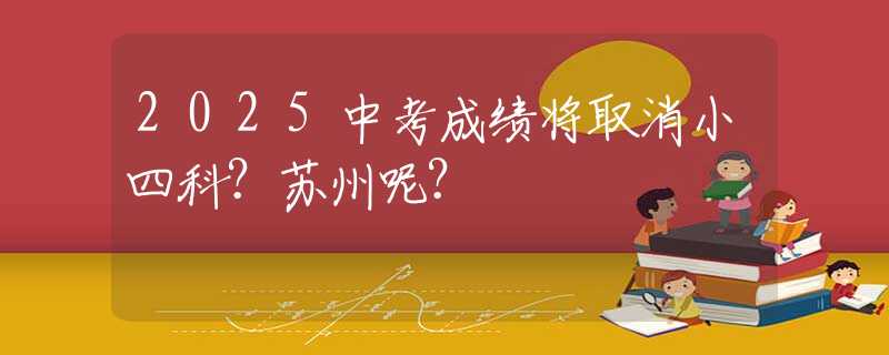 2025中考成绩将取消小四科？苏州呢？