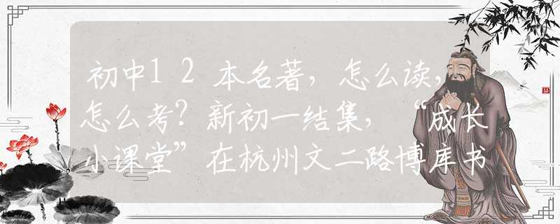 初中12本名著，怎么读，怎么考？新初一结集，“成长小课堂”在杭州文二路博库书城等你