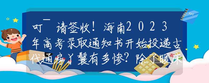 叮~请签收！海南2023年高考录取通知书开始投递古代通房丫鬟有多惨？除了暖床外，竟还要做这件恶心事