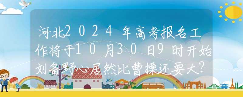 河北2024年高考报名工作将于10月30日9时开始刘备野心居然比曹操还要大？将他四个儿子名字，连起来读读就懂了