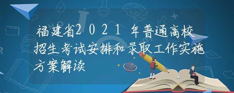 福建省2021年普通高校招生考试安排和录取工作实施方案解读