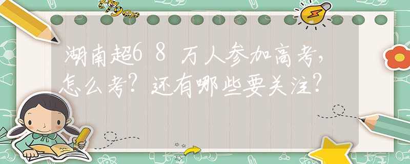 湖南超68万人参加高考，怎么考？还有哪些要关注？