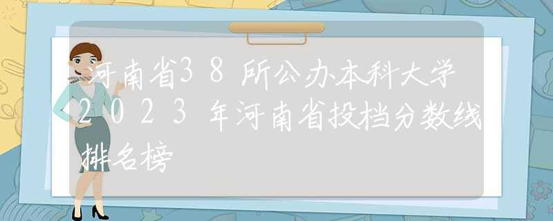 河南省38所公办本科大学2023年河南省投档分数线排名榜