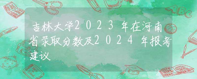 吉林大学2023年在河南省录取分数及2024年报考建议