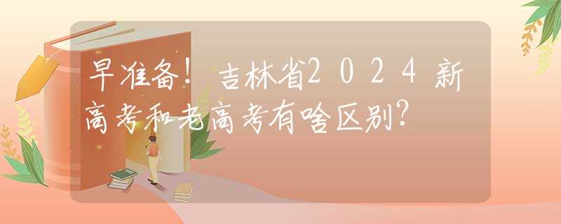 早准备！吉林省2024新高考和老高考有啥区别？