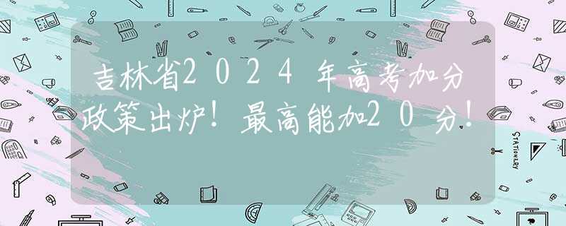 吉林省2024年高考加分政策出炉！最高能加20分！