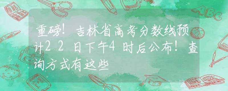 重磅！吉林省高考分数线预计22日下午4时后公布！查询方式有这些