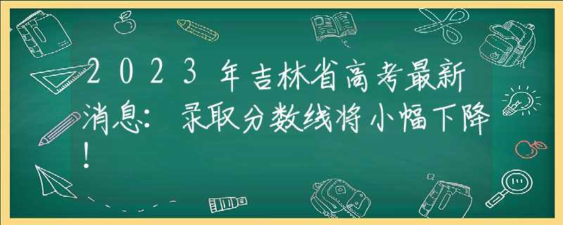 2023年吉林省高考最新消息：录取分数线将小幅下降！