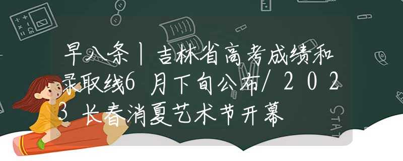 早八条丨吉林省高考成绩和录取线6月下旬公布/2023长春消夏艺术节开幕