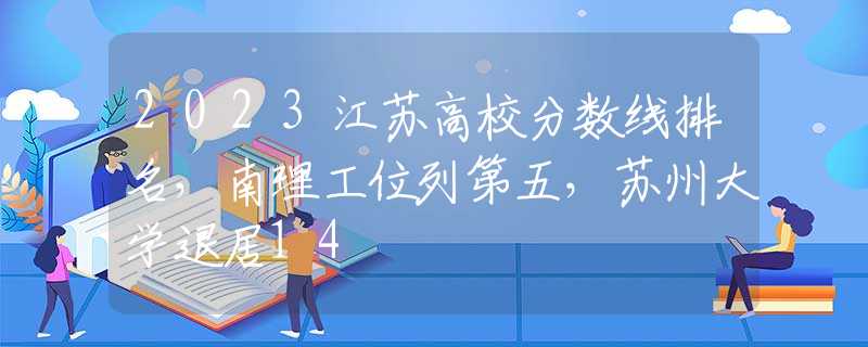 2023江苏高校分数线排名，南理工位列第五，苏州大学退居14