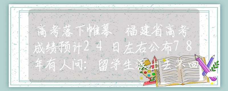 高考落下帷幕 福建省高考成绩预计24日左右公布78年有人问：留学生派出去不回来怎么办？邓小平一句话让人佩服