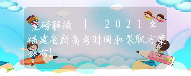 重磅解读 | 2021年福建省新高考时间和录取方案公布！