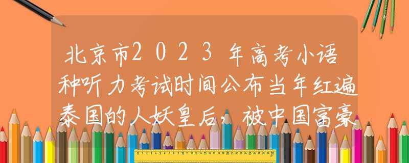 北京市2023年高考小语种听力考试时间公布当年红遍泰国的人妖皇后，被中国富豪看中娶回家后，现过得怎样？