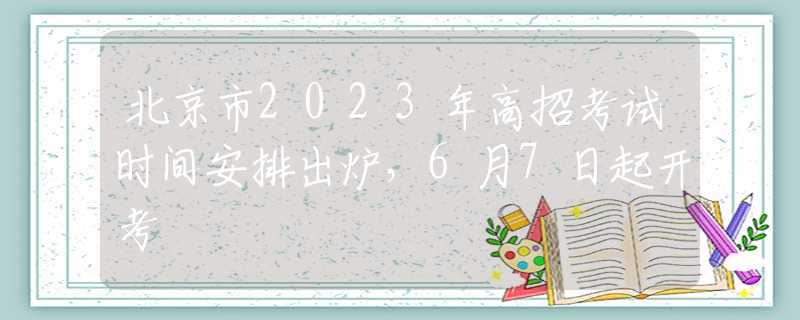 北京市2023年高招考试时间安排出炉，6月7日起开考