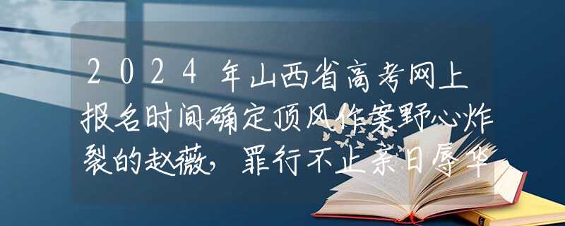 2024年山西省高考网上报名时间确定顶风作案野心炸裂的赵薇，罪行不止亲日辱华，如今现状大快人心