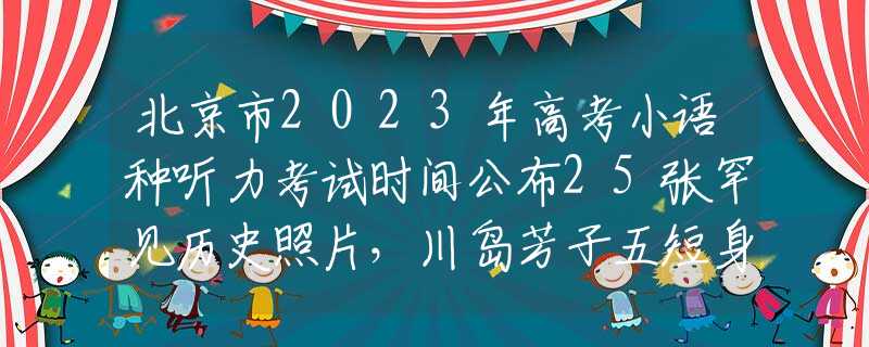 北京市2023年高考小语种听力考试时间公布25张罕见历史照片，川岛芳子五短身材一口龅牙，真是要多丑有多丑