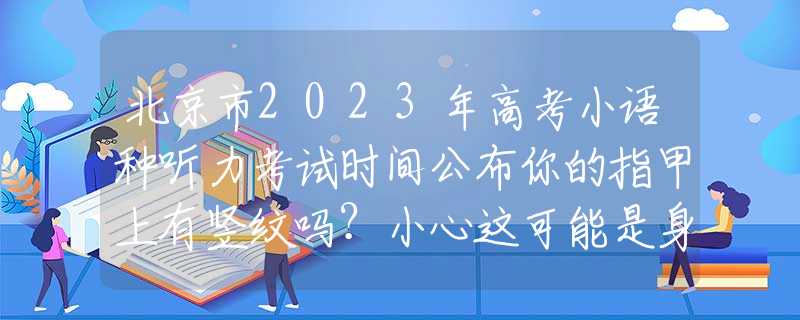 北京市2023年高考小语种听力考试时间公布你的指甲上有竖纹吗？小心这可能是身体发出的警报！