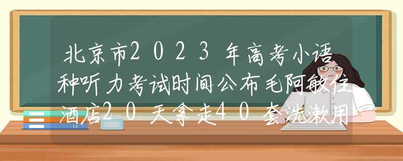 北京市2023年高考小语种听力考试时间公布毛阿敏住酒店20天拿走40套洗漱用品，经理：调了监控才敢相信是你