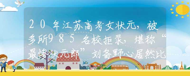 20年江苏高考女状元，被多所985名校拒录，堪称“最惨状元郎”刘备野心居然比曹操还要大？将他四个儿子名字，连起来读读就懂了