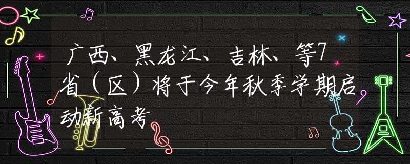 广西、黑龙江、吉林、等7省（区）将于今年秋季学期启动新高考