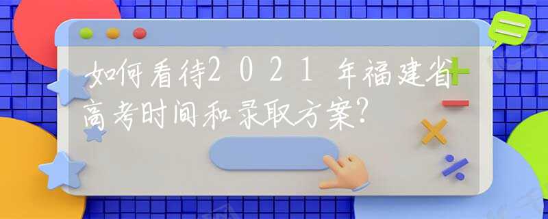 如何看待2021年福建省高考时间和录取方案？