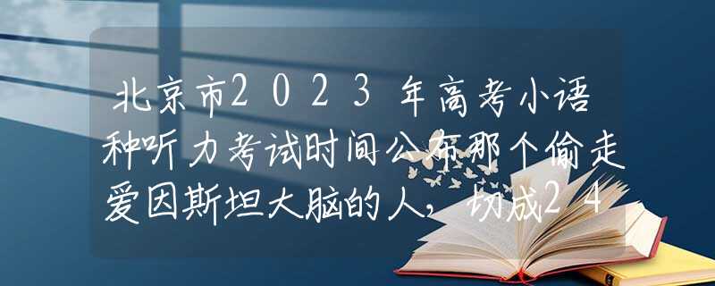 北京市2023年高考小语种听力考试时间公布那个偷走爱因斯坦大脑的人，切成240片，研究出了啥？结果很意外