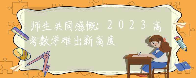 师生共同感慨：2023高考数学难出新高度