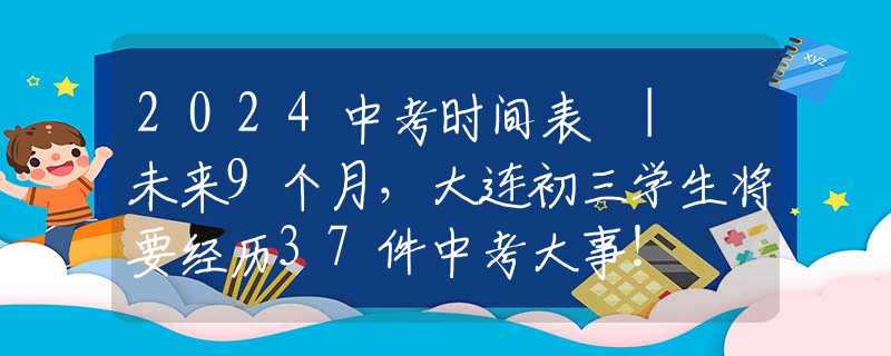 2024中考时间表 | 未来9个月，大连初三学生将要经历37件中考大事！