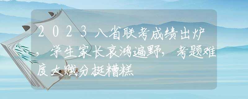 2023八省联考成绩出炉，学生家长哀鸿遍野，考题难度大赋分挺糟糕