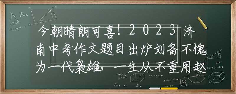 今朝晴朗可喜！2023济南中考作文题目出炉刘备不愧为一代枭雄，一生从不重用赵云，临死前才告诉赵云原因