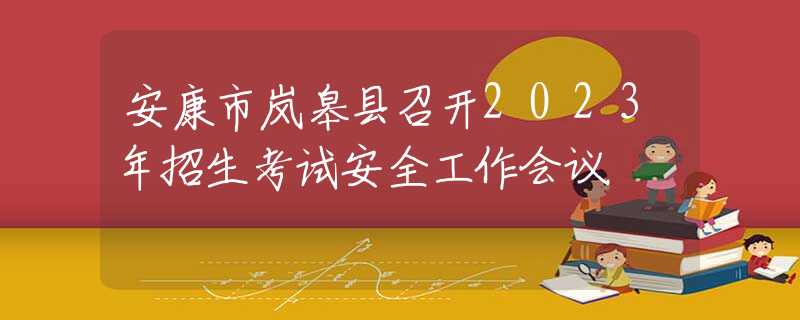 安康市岚皋县召开2023年招生考试安全工作会议