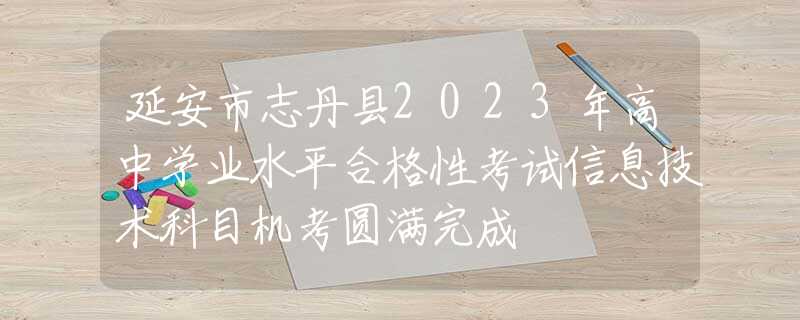 延安市志丹县2023年高中学业水平合格性考试信息技术科目机考圆满完成