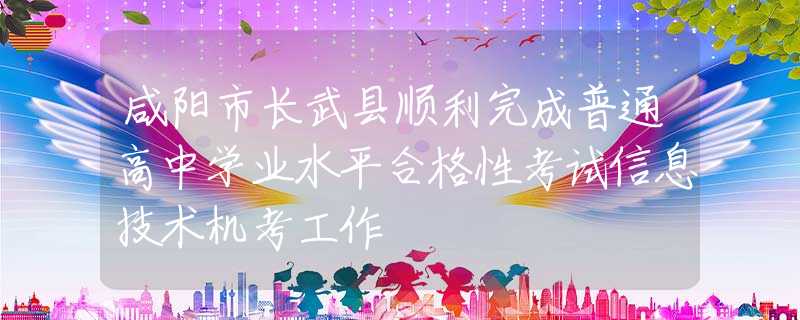 咸阳市长武县顺利完成普通高中学业水平合格性考试信息技术机考工作