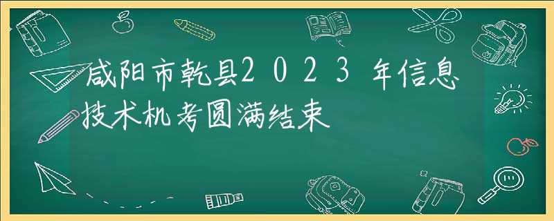 咸阳市乾县2023年信息技术机考圆满结束