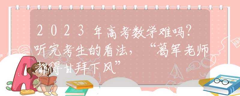 2023年高考数学难吗？听完考生的看法，“葛军老师都得甘拜下风”