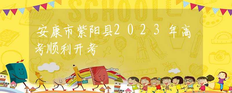 安康市紫阳县2023年高考顺利开考